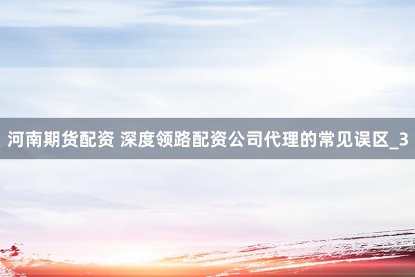 河南期货配资 深度领路配资公司代理的常见误区_3