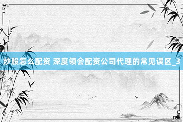 炒股怎么配资 深度领会配资公司代理的常见误区_3
