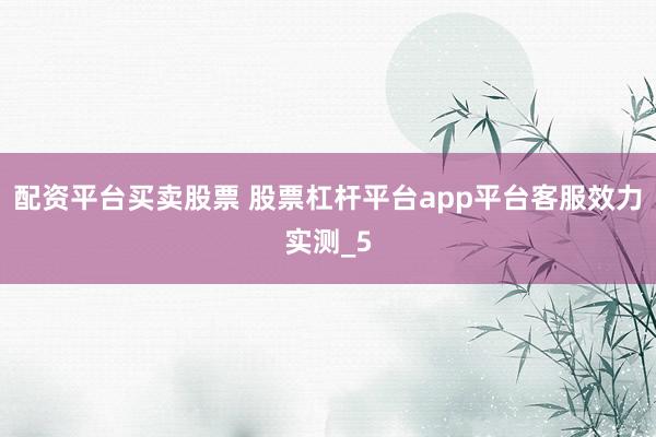 配资平台买卖股票 股票杠杆平台app平台客服效力实测_5