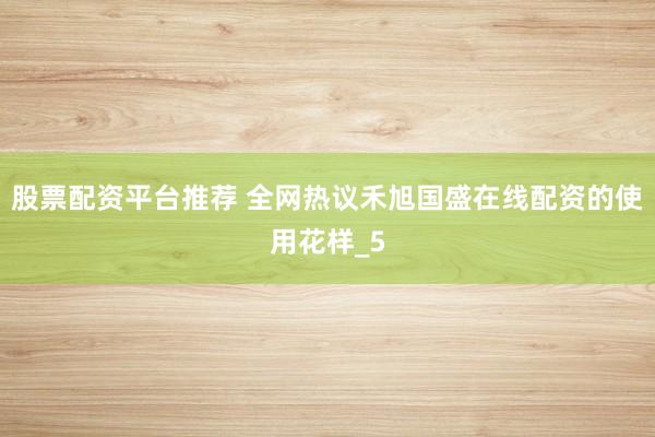 股票配资平台推荐 全网热议禾旭国盛在线配资的使用花样_5