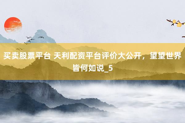 买卖股票平台 天利配资平台评价大公开，望望世界皆何如说_5
