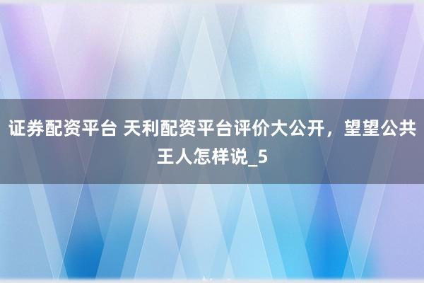 证券配资平台 天利配资平台评价大公开，望望公共王人怎样说_5